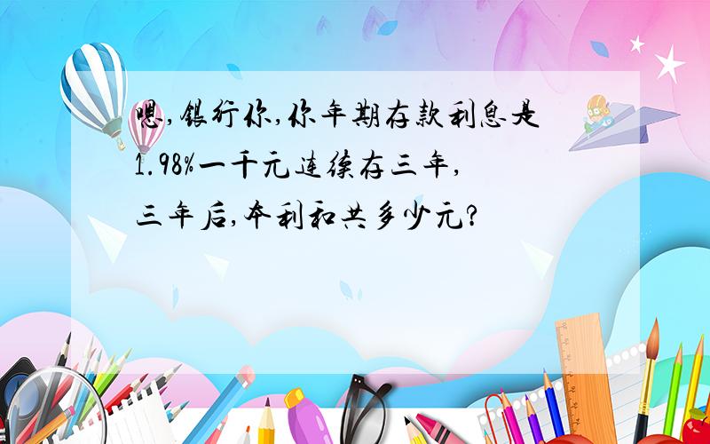 嗯,银行你,你年期存款利息是1.98%一千元连续存三年,三年后,本利和共多少元?