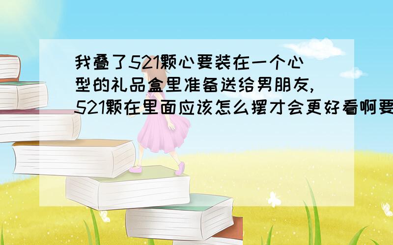 我叠了521颗心要装在一个心型的礼品盒里准备送给男朋友,521颗在里面应该怎么摆才会更好看啊要让我看明白哦,急.