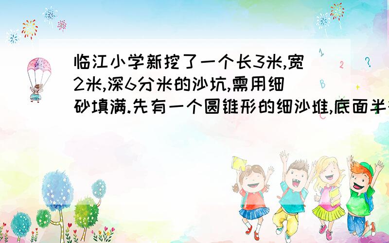 临江小学新挖了一个长3米,宽2米,深6分米的沙坑,需用细砂填满.先有一个圆锥形的细沙堆,底面半径为2米,高9米分米,这堆沙能填满沙坑吗?为什么?列算出来）