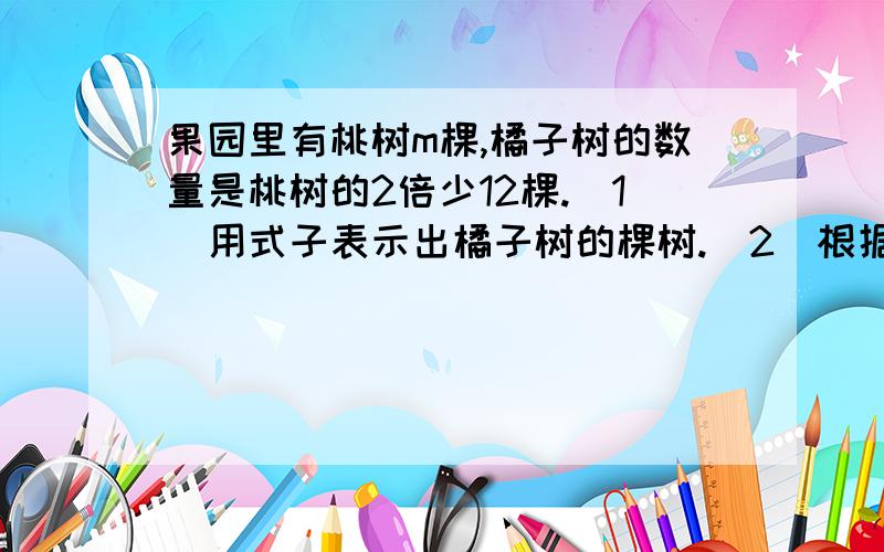 果园里有桃树m棵,橘子树的数量是桃树的2倍少12棵.（1）用式子表示出橘子树的棵树.（2）根据式子,求m＝87时,橘子树有多少棵?