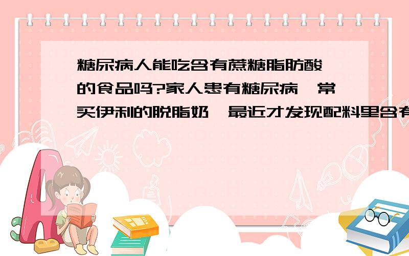 糖尿病人能吃含有蔗糖脂肪酸酯的食品吗?家人患有糖尿病,常买伊利的脱脂奶,最近才发现配料里含有蔗糖脂肪酸酯,搜索了一下有人解释说,蔗糖脂肪酸酯不算糖类,只是会在体内转化为葡萄糖,