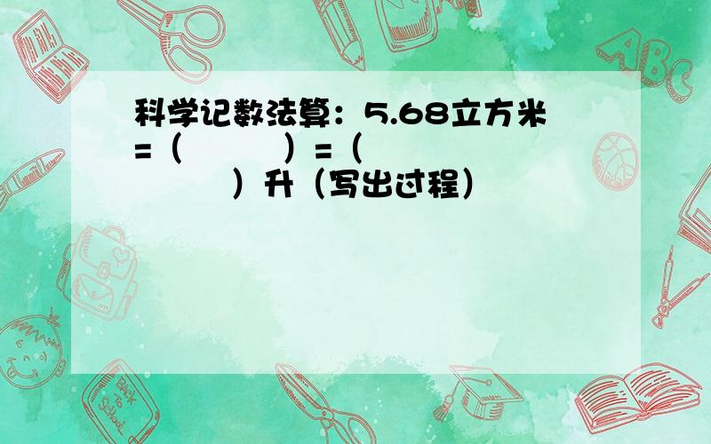 科学记数法算：5.68立方米=（         ）=（         ）升（写出过程）