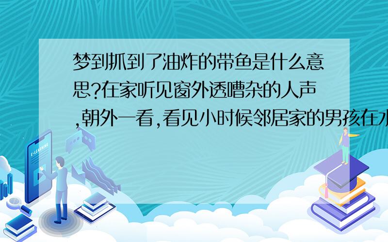 梦到抓到了油炸的带鱼是什么意思?在家听见窗外透嘈杂的人声,朝外一看,看见小时候邻居家的男孩在水快干的泥水里抓到了几条很大的鱼,我也忍不住赤着脚冲到了水塘里,可我看见了2条长在