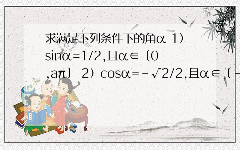 求满足下列条件下的角α 1）sinα=1/2,且α∈〔0,aπ〕 2）cosα=-√2/2,且α∈〔-π,π〕