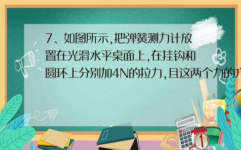 7、如图所示,把弹簧测力计放置在光滑水平桌面上,在挂钩和圆环上分别加4N的拉力,且这两个力的方向相反并在一条直线上,则此弹簧测力计的示数为（ ） A、8N B、4N C、0 D、无法确定