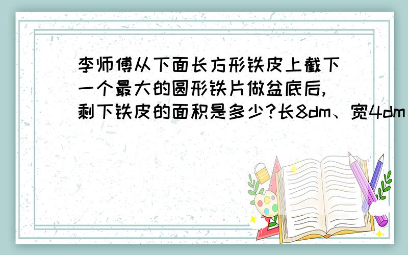 李师傅从下面长方形铁皮上截下一个最大的圆形铁片做盆底后,剩下铁皮的面积是多少?长8dm、宽4dm