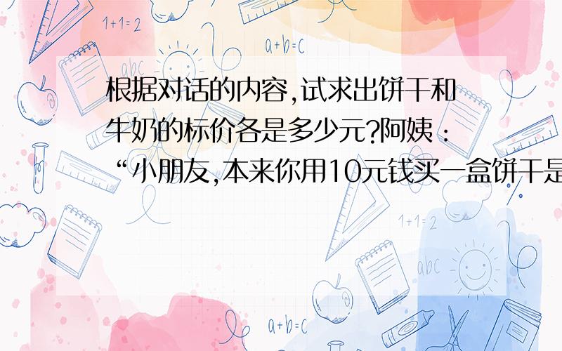 根据对话的内容,试求出饼干和牛奶的标价各是多少元?阿姨：“小朋友,本来你用10元钱买一盒饼干是够的,但要再买一袋牛奶就不够了!今天是儿童节,我给你买的饼干打9折,两样东西请拿好!还