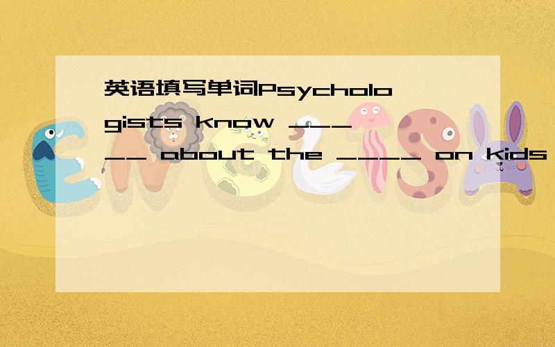 英语填写单词Psychologists know _____ about the ____ on kids ____this age.It is not necessary to be _____ ______ kids.