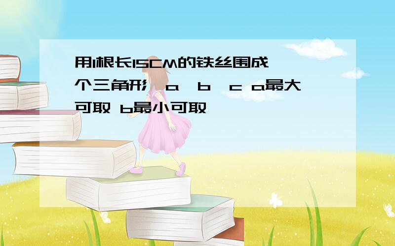 用1根长15CM的铁丝围成一个三角形,a>b>c a最大可取 b最小可取