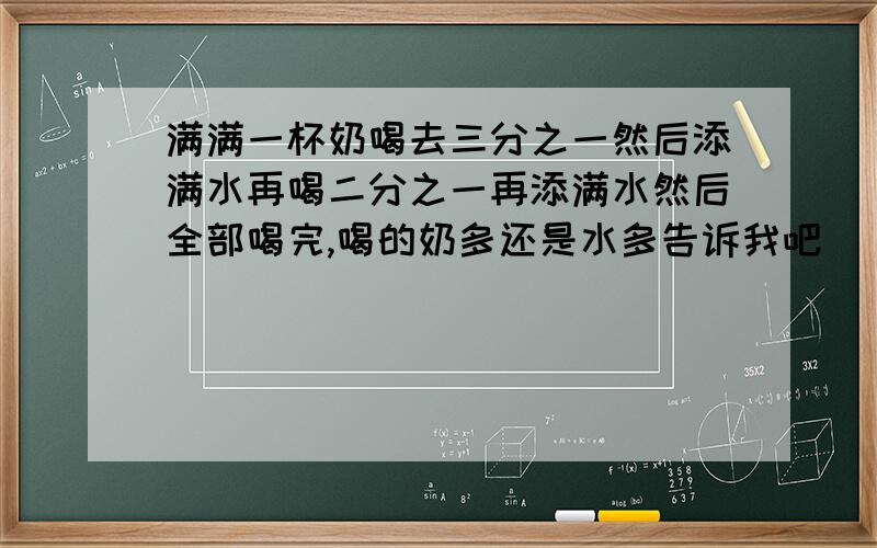 满满一杯奶喝去三分之一然后添满水再喝二分之一再添满水然后全部喝完,喝的奶多还是水多告诉我吧