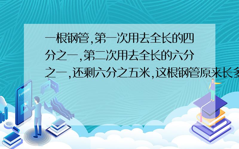 一根钢管,第一次用去全长的四分之一,第二次用去全长的六分之一,还剩六分之五米,这根钢管原来长多少米?