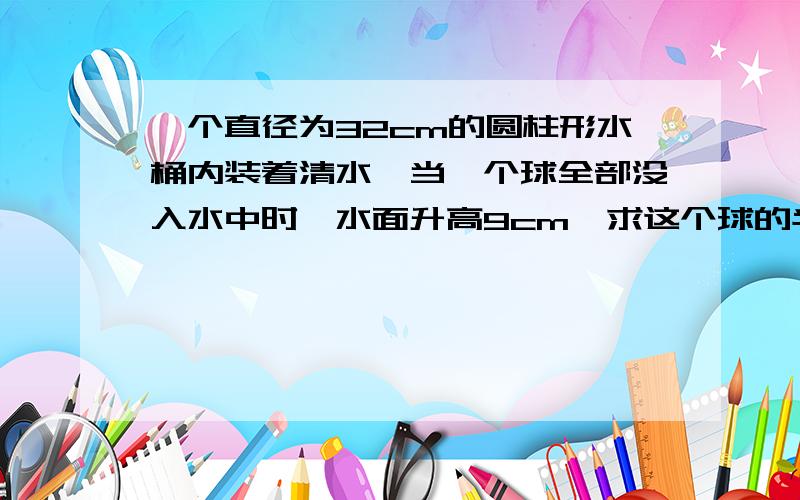 一个直径为32cm的圆柱形水桶内装着清水,当一个球全部没入水中时,水面升高9cm,求这个球的半径.