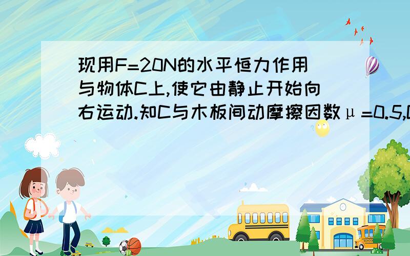 现用F=20N的水平恒力作用与物体C上,使它由静止开始向右运动.知C与木板间动摩擦因数μ=0.5,G=10M/S2,求物体C由A端运动到B端时,水平恒力对物体C所做的功及物体C.木板AB速度各是多少