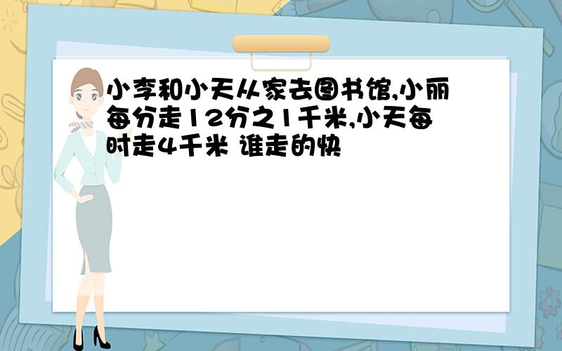 小李和小天从家去图书馆,小丽每分走12分之1千米,小天每时走4千米 谁走的快