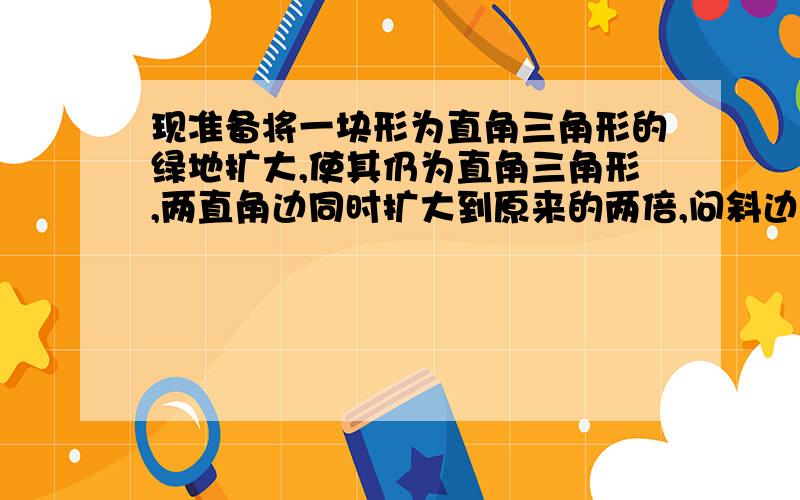 现准备将一块形为直角三角形的绿地扩大,使其仍为直角三角形,两直角边同时扩大到原来的两倍,问斜边扩大到原来的多少倍?