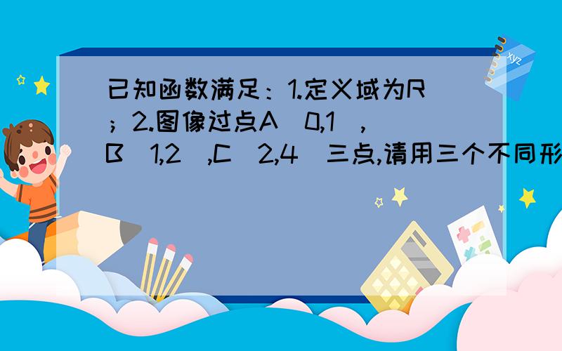 已知函数满足：1.定义域为R；2.图像过点A（0,1）,B(1,2),C(2,4)三点,请用三个不同形式的解析式表达