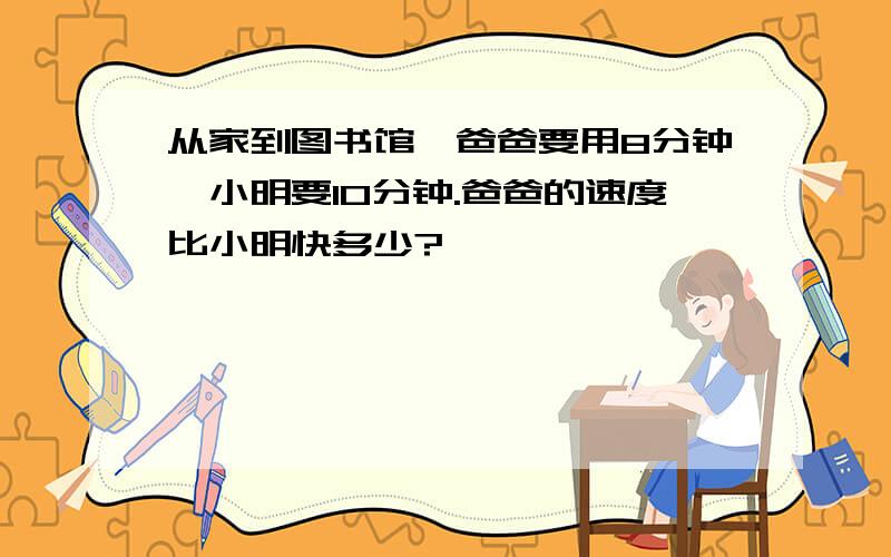 从家到图书馆,爸爸要用8分钟,小明要10分钟.爸爸的速度比小明快多少?