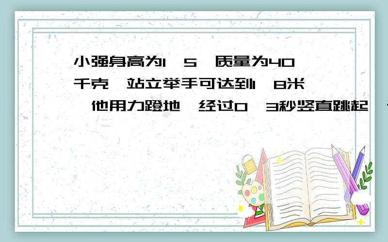 小强身高为1、5,质量为40千克,站立举手可达到1、8米,他用力蹬地,经过0、3秒竖直跳起,设其蹬地的力大小恒为800N,则他跳过可摸到的高度是?（g=10m/s^2）不用计算,请说思路即可.）请尽量不要用