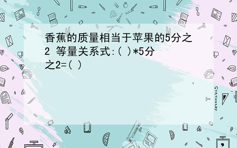 香蕉的质量相当于苹果的5分之2 等量关系式:( )*5分之2=( )