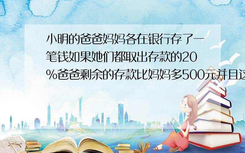 小明的爸爸妈妈各在银行存了一笔钱如果她们都取出存款的20%爸爸剩余的存款比妈妈多500元并且这时他他们存折上的钱数之和是25200元原来爸爸、妈妈各有多少元存款