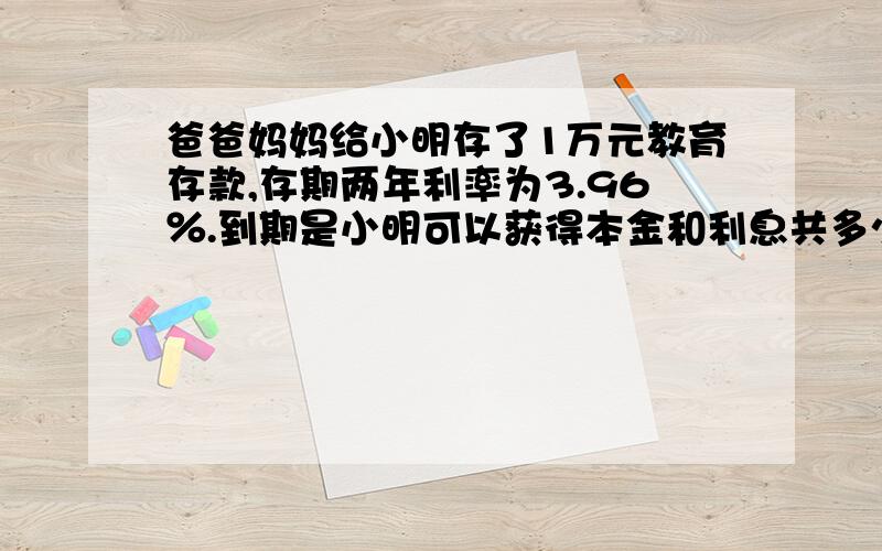 爸爸妈妈给小明存了1万元教育存款,存期两年利率为3.96％.到期是小明可以获得本金和利息共多少元?