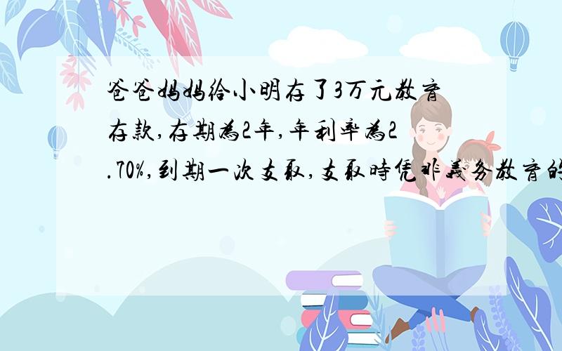 爸爸妈妈给小明存了3万元教育存款,存期为2年,年利率为2.70%,到期一次支取,支取时凭非义务教育的学生身份证明,可以免征储蓄存款利息所得税.（1）明明到期可以拿到多少钱 （2）如果是普通