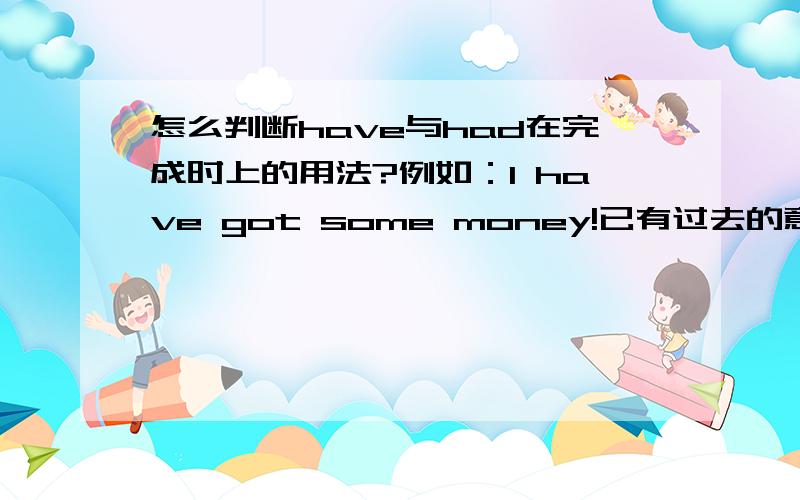 怎么判断have与had在完成时上的用法?例如：I have got some money!已有过去的意思,为什么不用had做助动词?什么时候才用had?