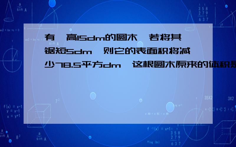 有一高15dm的圆木,若将其锯短5dm,则它的表面积将减少78.5平方dm,这根圆木原来的体积是多少?