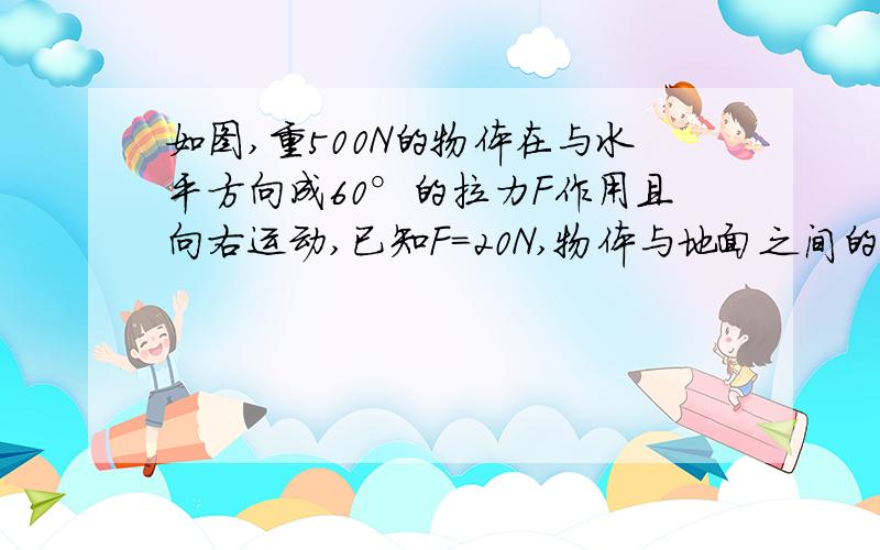 如图,重500N的物体在与水平方向成60°的拉力F作用且向右运动,已知F=20N,物体与地面之间的动摩擦因素u=0.2,求1)水平方向上的分力和在竖直方向上的分力各是多大2)物体受到的摩擦力多大?方向如