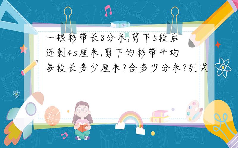 一根彩带长8分米,剪下5段后还剩45厘米,剪下的彩带平均每段长多少厘米?合多少分米?列式