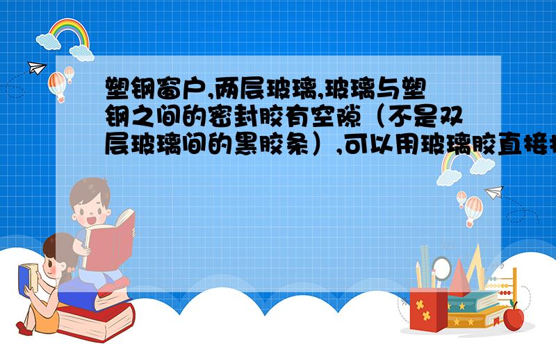 塑钢窗户,两层玻璃,玻璃与塑钢之间的密封胶有空隙（不是双层玻璃间的黑胶条）,可以用玻璃胶直接抹上不就是玻璃与框之间的密封胶有1~2厘米的空,水会从这里进去.直接用胶抹上可以吧,玻