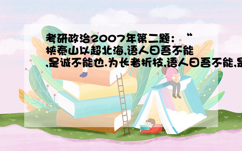 考研政治2007年第二题：“挟泰山以超北海,语人曰吾不能,是诚不能也.为长者折枝,语人曰吾不能,是不...考研政治2007年第二题：“挟泰山以超北海,语人曰吾不能,是诚不能也.为长者折枝,语人