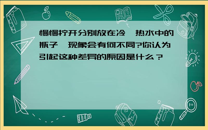 慢慢拧开分别放在冷、热水中的瓶子,现象会有何不同?你认为引起这种差异的原因是什么？