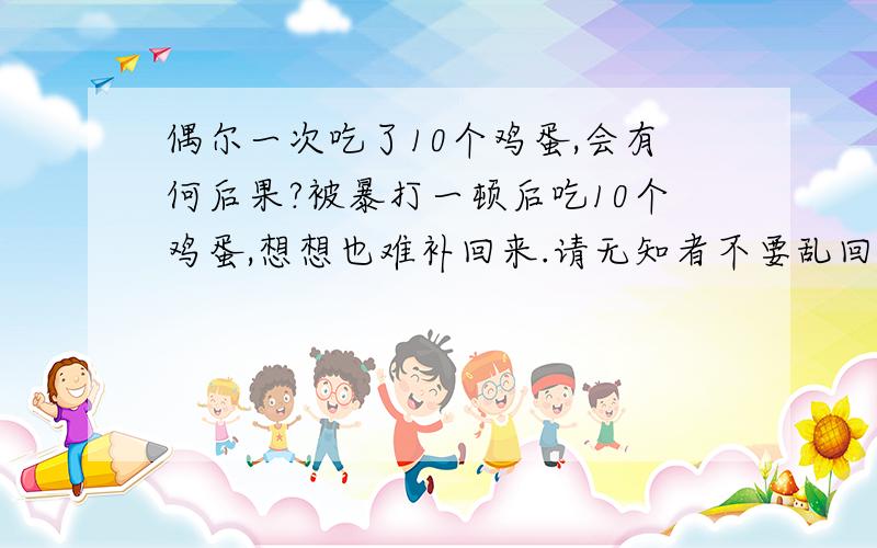 偶尔一次吃了10个鸡蛋,会有何后果?被暴打一顿后吃10个鸡蛋,想想也难补回来.请无知者不要乱回答问题.只有孕妇吃鸡才下奶.无知的家伙,蛋鸡不分.不是孕妇吃多少鸡也没奶.如果什么人吃鸡蛋