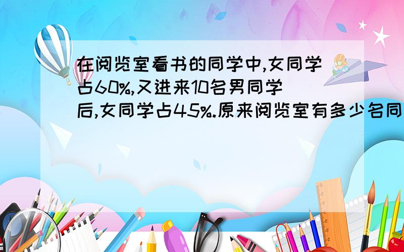 在阅览室看书的同学中,女同学占60%,又进来10名男同学后,女同学占45%.原来阅览室有多少名同学?快!急