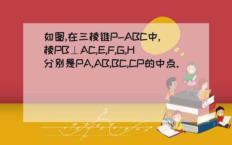 如图,在三棱锥P-ABC中,棱PB⊥AC,E,F,G,H分别是PA,AB,BC,CP的中点.