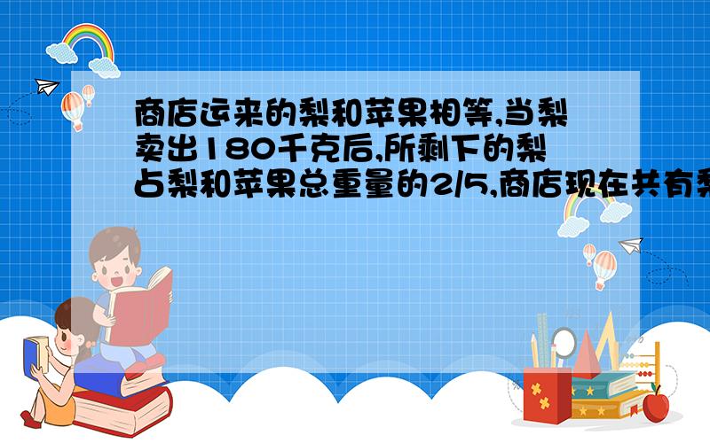 商店运来的梨和苹果相等,当梨卖出180千克后,所剩下的梨占梨和苹果总重量的2/5,商店现在共有梨和苹果多少千克?（请不要设方程）