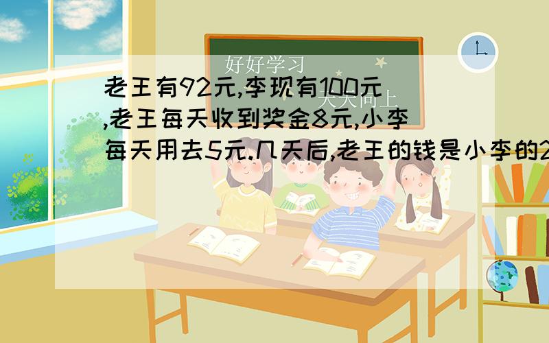 老王有92元,李现有100元,老王每天收到奖金8元,小李每天用去5元.几天后,老王的钱是小李的2倍