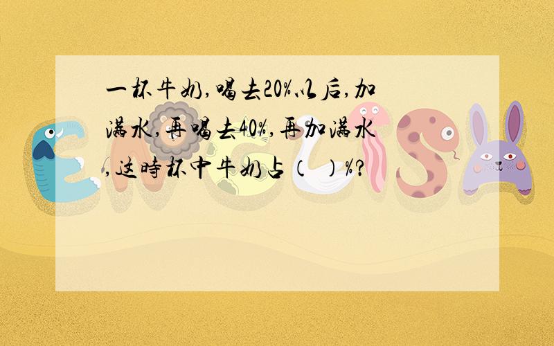 一杯牛奶,喝去20%以后,加满水,再喝去40%,再加满水,这时杯中牛奶占（ ）%?