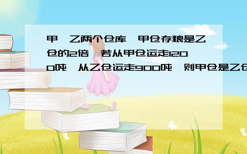 甲、乙两个仓库,甲仓存粮是乙仓的2倍,若从甲仓运走1200吨,从乙仓运走900吨,则甲仓是乙仓的3倍