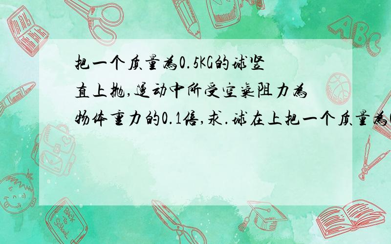 把一个质量为0.5KG的球竖直上抛,运动中所受空气阻力为物体重力的0.1倍,求.球在上把一个质量为0.5KG的球竖直上抛,运动中所受空气阻力为物体重力的0.1倍,求.球在上升的过程中所受合力的大小