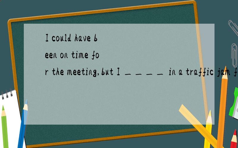 I could have been on time for the meeting,but I ____ in a traffic jam for over half an hour.A have been caught B have cught C was caght但是我不懂为什么 A怎么不可以