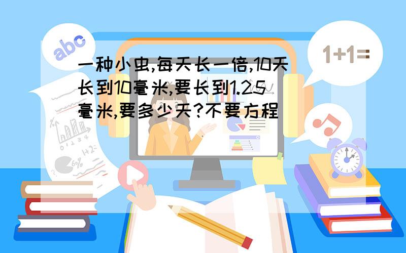 一种小虫,每天长一倍,10天长到10毫米,要长到1.25毫米,要多少天?不要方程