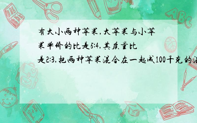 有大小两种苹果,大苹果与小苹果单价的比是5:4,其质量比是2:3,把两种苹果混合在一起成100千克的混合苹果,单价为每千克4.4元,大小两种苹果原单价个各是多少?不要方程不要方程不要方程不要