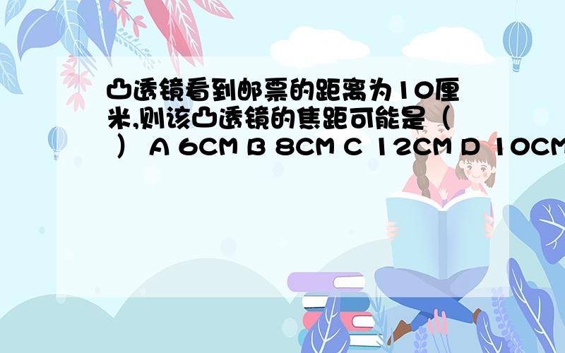 凸透镜看到邮票的距离为10厘米,则该凸透镜的焦距可能是（ ） A 6CM B 8CM C 12CM D 10CM