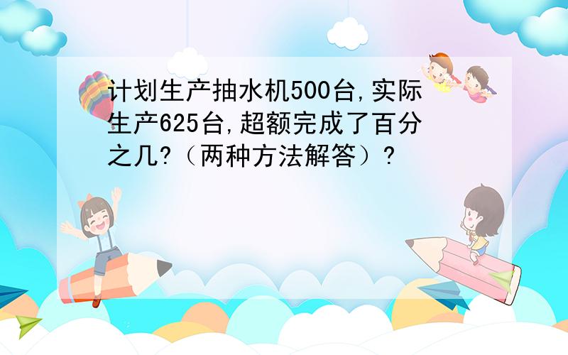 计划生产抽水机500台,实际生产625台,超额完成了百分之几?（两种方法解答）?