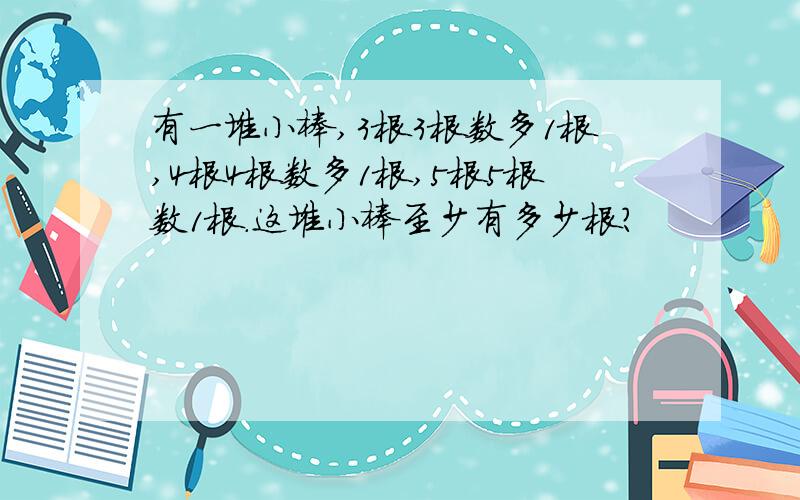 有一堆小棒,3根3根数多1根,4根4根数多1根,5根5根数1根.这堆小棒至少有多少根?