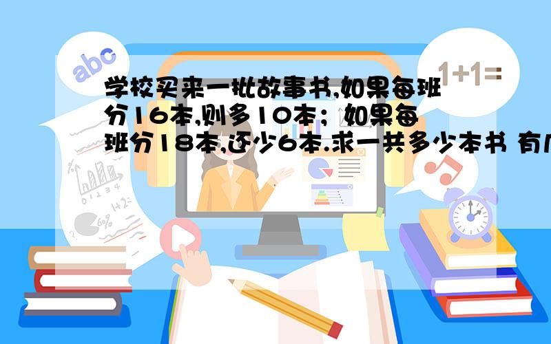 学校买来一批故事书,如果每班分16本,则多10本；如果每班分18本,还少6本.求一共多少本书 有几个班级?谁知道不要设xy设x