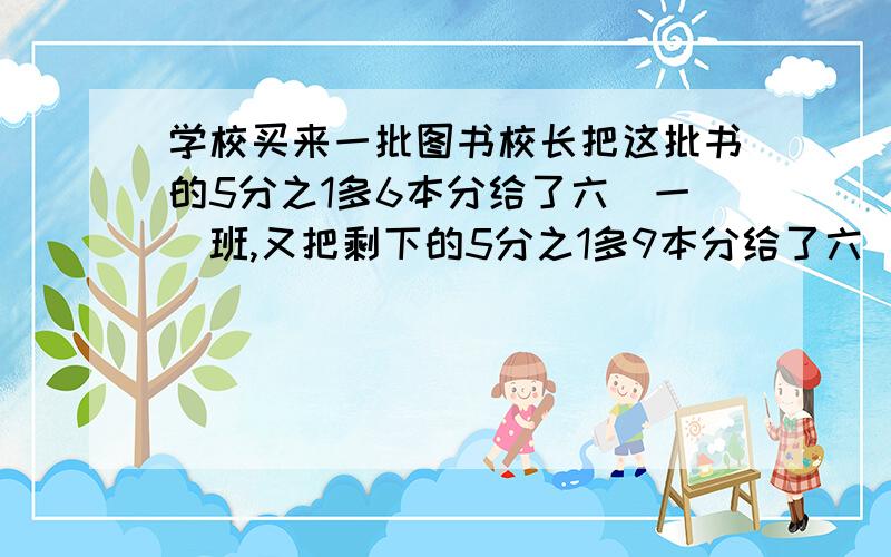 学校买来一批图书校长把这批书的5分之1多6本分给了六(一)班,又把剩下的5分之1多9本分给了六（二)班,最后把