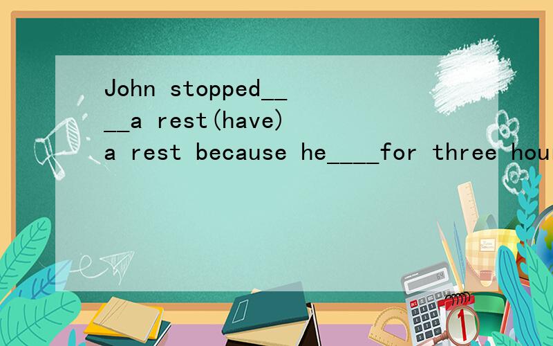 John stopped____a rest(have)a rest because he____for three hours(work)完形填空要说明理由